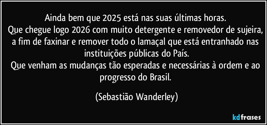 Ainda bem que 2025 está nas suas últimas horas. 
Que chegue logo 2026 com muito detergente e removedor de sujeira, a fim de faxinar e remover todo o lamaçal que está entranhado nas instituições públicas do País.
Que venham as mudanças tão esperadas e necessárias à ordem e ao progresso do Brasil. (Sebastião Wanderley)