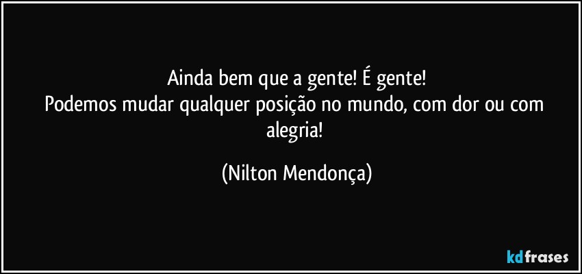 Ainda bem que a gente! É gente!
Podemos mudar qualquer posição no mundo, com dor ou com alegria! (Nilton Mendonça)