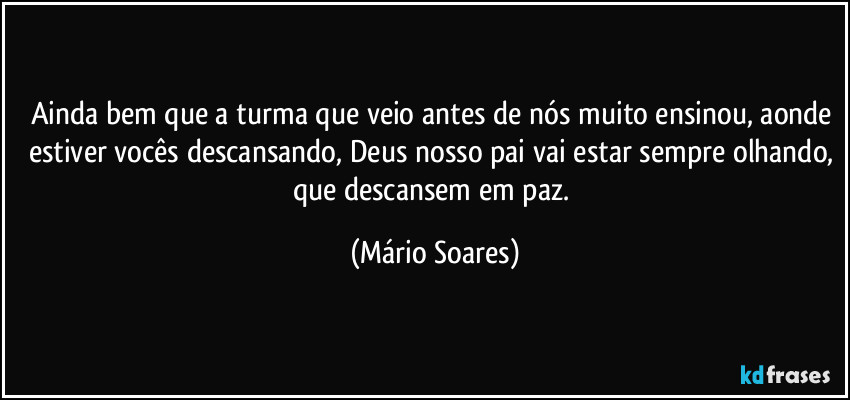 Ainda bem que a turma que veio antes de nós muito ensinou, aonde estiver vocês descansando, Deus nosso pai vai estar sempre olhando, que descansem em paz. (Mário Soares)