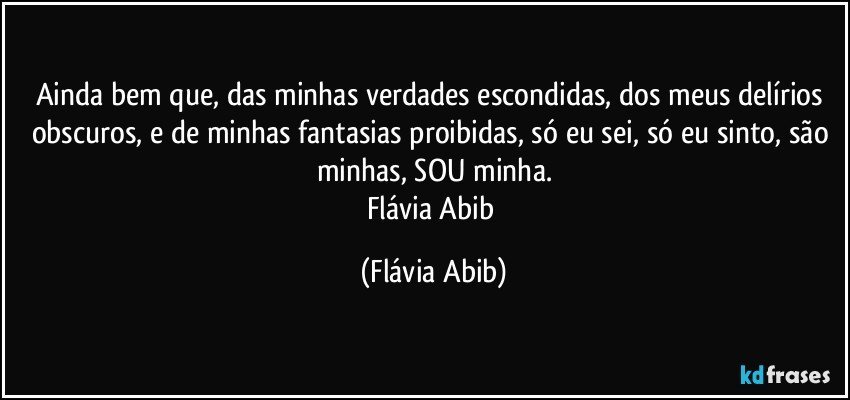 Ainda bem que, das minhas verdades escondidas, dos meus delírios obscuros, e de minhas fantasias proibidas, só eu sei, só eu sinto, são minhas, SOU minha.
Flávia Abib (Flávia Abib)