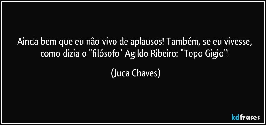 Ainda bem que eu não vivo de aplausos! Também, se eu vivesse, como dizia o ''filósofo'' Agildo Ribeiro: ''Topo Gigio''! (Juca Chaves)