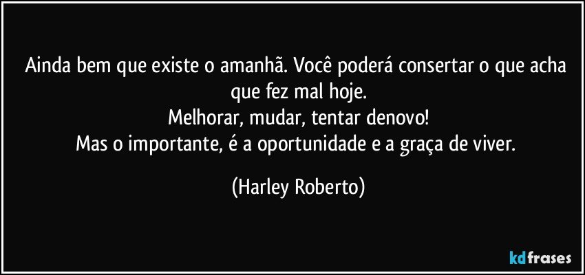 Ainda bem que existe o amanhã. Você poderá consertar o que acha que fez mal hoje.
Melhorar, mudar, tentar denovo!
Mas o importante, é a oportunidade e a graça de viver. (Harley Roberto)