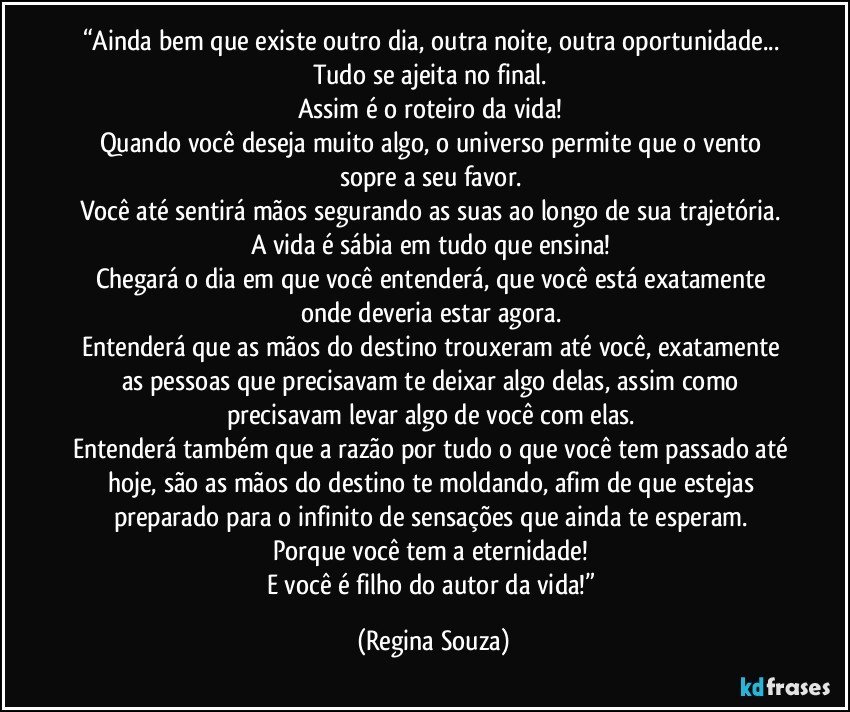 “Ainda bem que existe outro dia, outra noite, outra oportunidade... 
Tudo se ajeita no final. 
Assim é o roteiro da vida! 
Quando você deseja muito algo, o universo permite que o vento sopre a seu favor. 
Você até sentirá mãos segurando as suas ao longo de sua trajetória. 
A vida é sábia em tudo que ensina! 
Chegará o dia em que você entenderá, que você está exatamente onde deveria estar agora. 
Entenderá que as mãos do destino trouxeram até você, exatamente as pessoas que precisavam te deixar algo delas, assim como precisavam levar algo de você com elas. 
Entenderá também que a razão por tudo o que você tem passado até hoje, são as mãos do destino te moldando, afim de que estejas preparado para o infinito de sensações que ainda te esperam. 
Porque você tem a eternidade! 
E você é filho do autor da vida!” (Regina Souza)