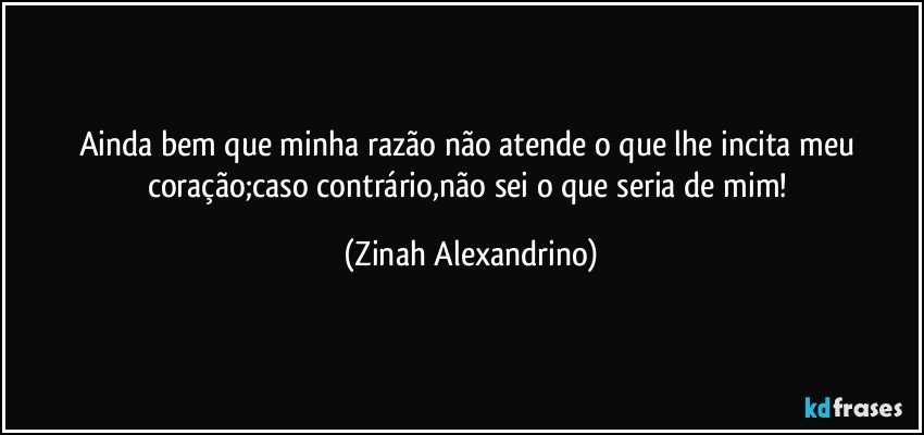 Ainda bem que minha razão não atende o que lhe incita meu coração;caso contrário,não sei o que seria de mim! (Zinah Alexandrino)