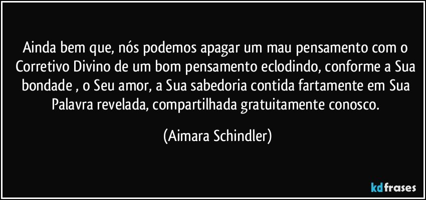 Ainda bem que, nós podemos apagar um mau pensamento com o Corretivo Divino de um bom pensamento eclodindo, conforme a Sua bondade , o Seu amor, a Sua sabedoria contida fartamente em Sua Palavra revelada, compartilhada gratuitamente conosco. (Aimara Schindler)