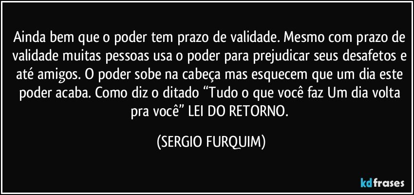 Ainda bem que o poder tem prazo de validade. Mesmo com prazo de validade muitas pessoas usa o poder para prejudicar seus desafetos e até amigos. O poder sobe na cabeça  mas esquecem que um dia este poder acaba. Como diz o ditado “Tudo o que você faz/ Um dia volta pra você” LEI DO RETORNO. (SERGIO FURQUIM)