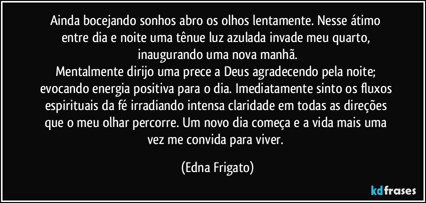 Ainda bocejando sonhos abro os olhos lentamente. Nesse átimo entre dia e noite uma tênue luz azulada invade meu quarto, inaugurando uma nova manhã.
Mentalmente dirijo uma prece a Deus agradecendo pela noite; evocando energia positiva para o dia. Imediatamente sinto os fluxos espirituais da fé irradiando intensa claridade em todas as direções que o meu olhar percorre. Um novo dia começa e a vida mais uma vez me convida para viver. (Edna Frigato)