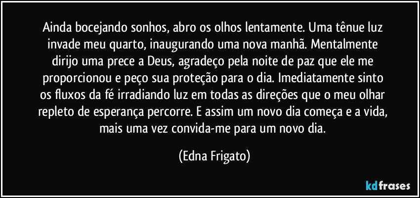 Ainda bocejando sonhos, abro os olhos lentamente. Uma tênue luz invade meu quarto, inaugurando uma nova manhã. Mentalmente dirijo uma prece a Deus, agradeço pela noite de paz que ele me proporcionou e peço sua proteção para o dia. Imediatamente sinto os fluxos da fé irradiando luz em todas as direções que o meu olhar repleto de esperança percorre. E assim um novo dia começa e a vida, mais uma vez convida-me para um novo dia. (Edna Frigato)