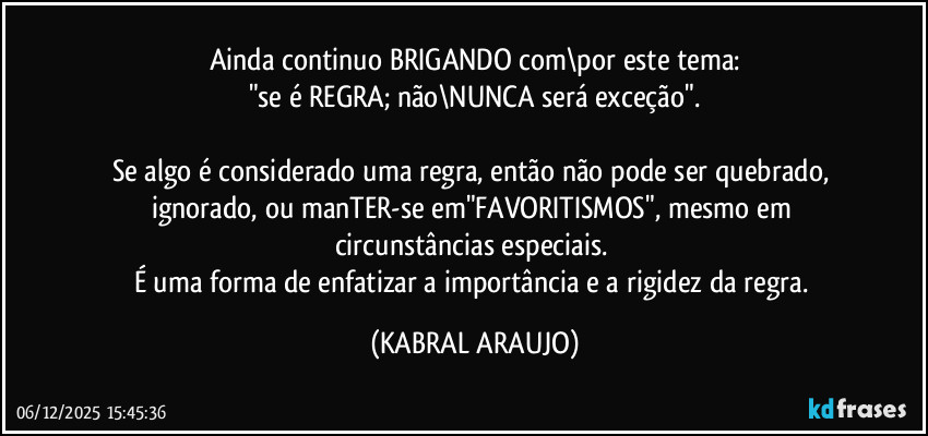 Ainda continuo BRIGANDO com\por este tema:
"se é REGRA; não\NUNCA será exceção".

Se algo é considerado uma regra, então não pode ser quebrado, ignorado, ou manTER-se em"FAVORITISMOS", mesmo em circunstâncias especiais. 
É uma forma de enfatizar a importância e a rigidez da regra. (KABRAL ARAUJO)