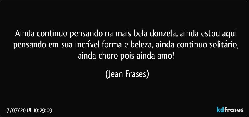 Ainda continuo pensando na mais bela donzela, ainda estou aqui pensando em sua incrível forma e beleza, ainda continuo solitário, ainda choro pois ainda amo! (Jean Frases)