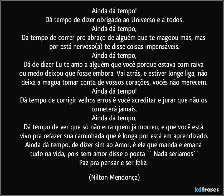 Ainda dá tempo!
Dá tempo de dizer obrigado ao Universo e a todos.
Ainda dá tempo,
Da tempo de correr pro abraço de alguém que te magoou mas, mas por está nervoso(a) te disse coisas impensáveis.
Ainda dá tempo,
Dá de dizer Eu te amo a alguém que você porque estava com raiva ou medo deixou que fosse embora. Vai atrás, e estiver longe liga, não deixa a magoa tomar conta de vossos corações, vocês não merecem.
Ainda dá tempo!
Dá tempo de corrigir velhos erros é você acreditar e jurar que não os cometerá jamais.
Ainda dá tempo,
Dá tempo de ver que só não erra quem já morreu, e que você está vivo pra refazer sua caminhada que é longa por está em aprendizado.
Ainda dá tempo, de dizer sim ao Amor, é ele que manda e emana tudo na vida, pois sem amor disse o poeta  `` Nada seriamos´´
Paz pra pensar e ser feliz. (Nilton Mendonça)