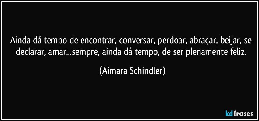 Ainda dá tempo de encontrar,  conversar, perdoar, abraçar, beijar, se declarar, amar...sempre, ainda dá tempo, de ser plenamente feliz. (Aimara Schindler)