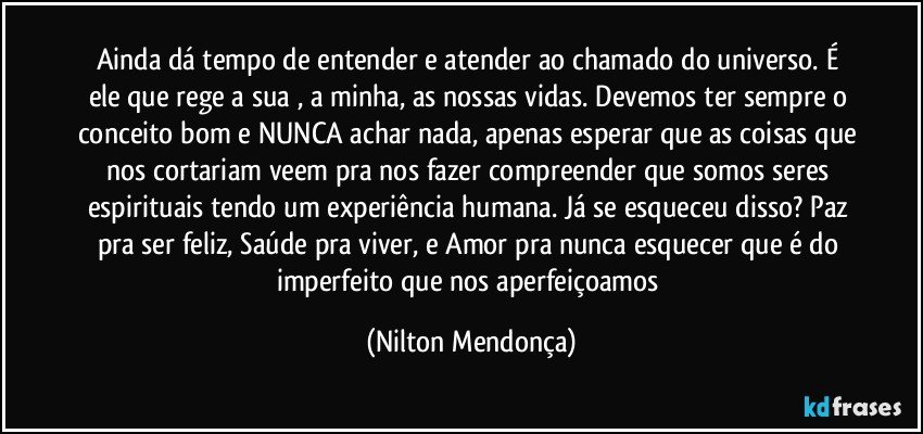 Ainda dá tempo de entender e atender ao chamado do universo. É ele que rege a sua , a minha, as nossas vidas. Devemos ter sempre o conceito bom e NUNCA achar nada, apenas esperar que as coisas que nos cortariam veem pra nos fazer compreender que somos seres espirituais tendo um experiência humana. Já se esqueceu disso? Paz pra ser feliz, Saúde pra viver, e Amor pra nunca esquecer que é do imperfeito que nos aperfeiçoamos (Nilton Mendonça)