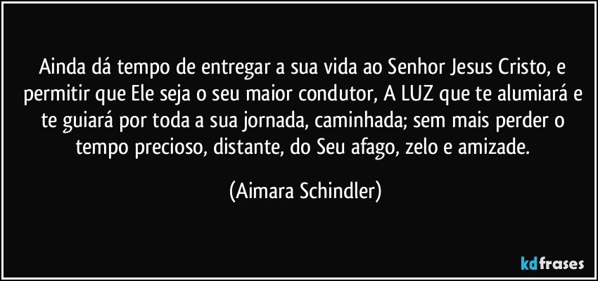 Ainda dá tempo de entregar a sua vida ao Senhor Jesus Cristo,  e  permitir que Ele seja o seu maior condutor, A LUZ que te alumiará e te guiará por toda a sua jornada, caminhada; sem mais perder o tempo precioso, distante, do Seu afago, zelo e amizade. (Aimara Schindler)