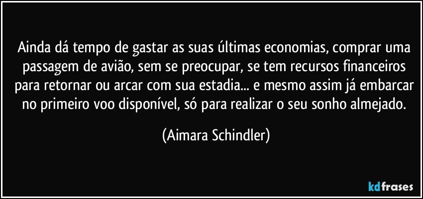 Ainda dá tempo de gastar as suas últimas economias, comprar uma passagem de avião, sem se preocupar, se tem recursos financeiros para retornar ou arcar com sua estadia... e mesmo assim já embarcar no primeiro voo disponível,  só para realizar  o seu sonho almejado. (Aimara Schindler)