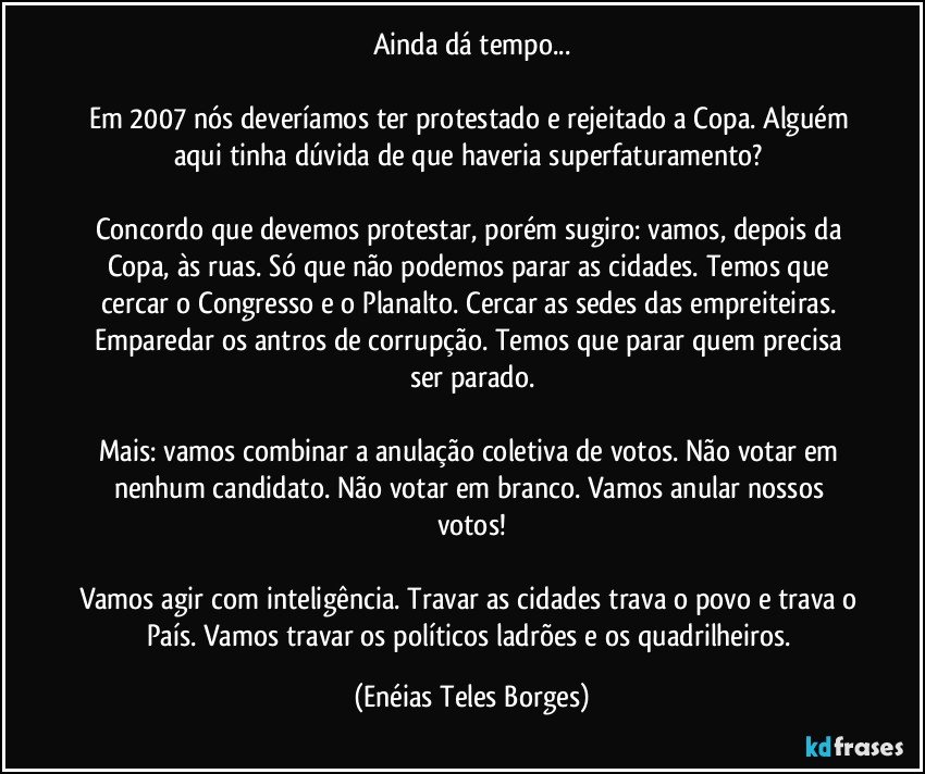 Ainda dá tempo...

Em 2007 nós deveríamos ter protestado e rejeitado a Copa. Alguém aqui tinha dúvida de que haveria superfaturamento? 

Concordo que devemos protestar, porém sugiro: vamos, depois da Copa, às ruas. Só que não podemos parar as cidades. Temos que cercar o Congresso e o Planalto. Cercar as sedes das empreiteiras. Emparedar os antros de corrupção. Temos que parar quem precisa ser parado.

Mais: vamos combinar a anulação coletiva de votos. Não votar em nenhum candidato. Não votar em branco. Vamos anular nossos votos!

Vamos agir com inteligência. Travar as cidades trava o povo e trava o País. Vamos travar os políticos ladrões e os quadrilheiros. (Enéias Teles Borges)