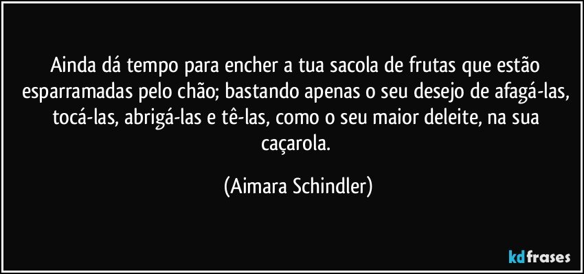 Ainda dá tempo para encher a tua sacola de frutas que estão esparramadas pelo chão; bastando apenas o seu desejo de afagá-las, tocá-las, abrigá-las e tê-las, como o seu maior deleite, na sua caçarola. (Aimara Schindler)