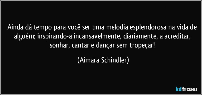 Ainda dá tempo para você ser uma melodia esplendorosa na vida de alguém; inspirando-a incansavelmente, diariamente, a acreditar, sonhar, cantar e dançar sem tropeçar! (Aimara Schindler)