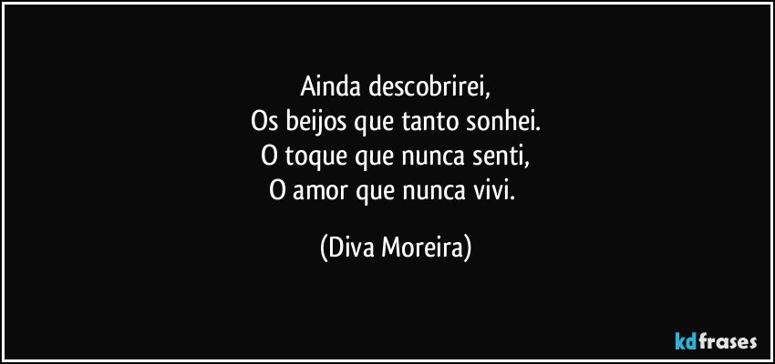 Ainda descobrirei,
Os beijos que tanto sonhei.
O toque que nunca senti,
O amor que nunca vivi. (Diva Moreira)