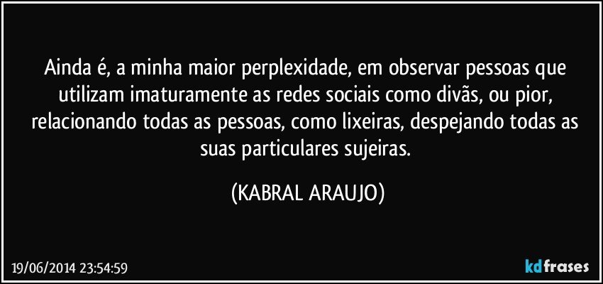 Ainda é, a minha maior perplexidade, em observar pessoas que utilizam imaturamente as redes sociais como divãs, ou pior, relacionando todas as pessoas, como lixeiras, despejando todas as suas particulares sujeiras. (KABRAL ARAUJO)