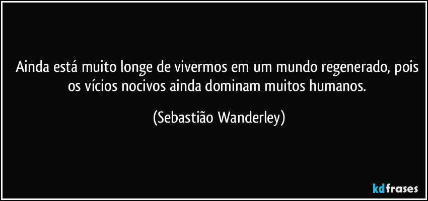 Ainda está muito longe de vivermos em um mundo regenerado, pois os vícios nocivos ainda dominam muitos humanos. (Sebastião Wanderley)