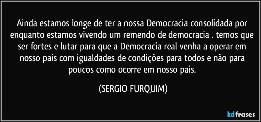 Ainda estamos longe de ter a nossa Democracia consolidada  por enquanto estamos vivendo um remendo de democracia  . temos que  ser fortes e lutar para que a Democracia  real venha  a operar  em nosso pais   com igualdades de condições para todos e não para poucos  como ocorre  em nosso pais. (SERGIO FURQUIM)