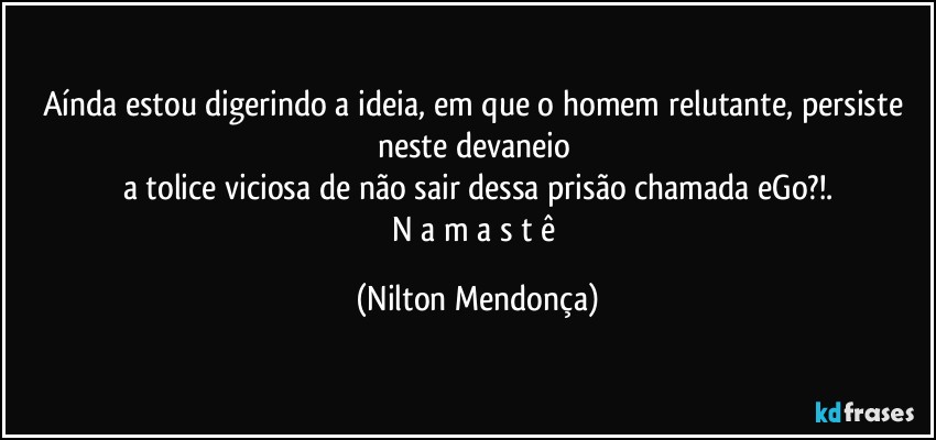 Aínda estou digerindo a ideia, em que o homem relutante, persiste neste devaneio 
a tolice viciosa de não sair dessa prisão chamada eGo?!.
N a m a s t ê (Nilton Mendonça)