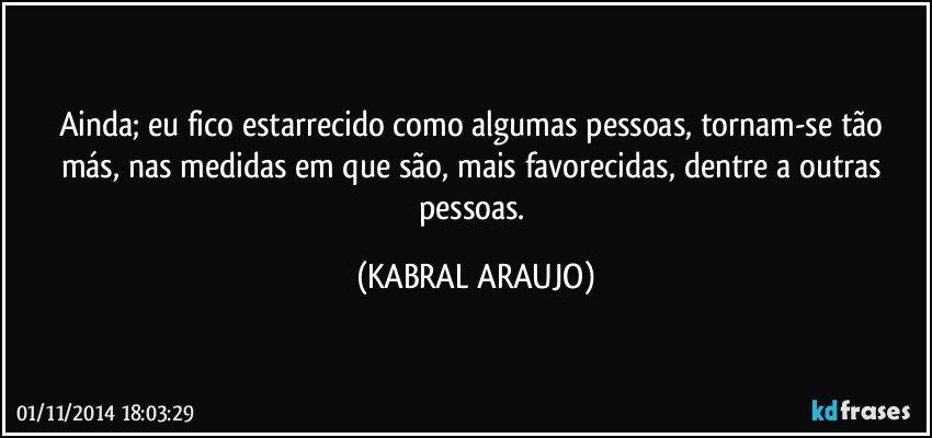 Ainda; eu fico estarrecido como algumas pessoas, tornam-se tão más, nas medidas em que são, mais favorecidas, dentre a outras pessoas. (KABRAL ARAUJO)