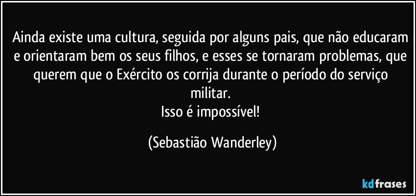 Ainda existe uma cultura, seguida por alguns pais, que não educaram e orientaram bem os seus filhos, e esses se tornaram problemas, que querem que o Exército os corrija durante o período do serviço militar. 
Isso é impossível! (Sebastião Wanderley)