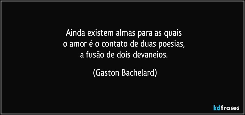 Ainda existem almas para as quais 
o amor é o contato de duas poesias, 
a fusão de dois devaneios. (Gaston Bachelard)