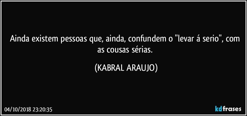 Ainda existem pessoas que, ainda, confundem o "levar á serio", com as cousas sérias. (KABRAL ARAUJO)