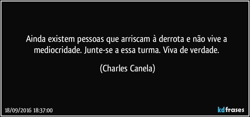 Ainda existem pessoas que arriscam à derrota e não vive a mediocridade. Junte-se a essa turma. Viva de verdade. (Charles Canela)