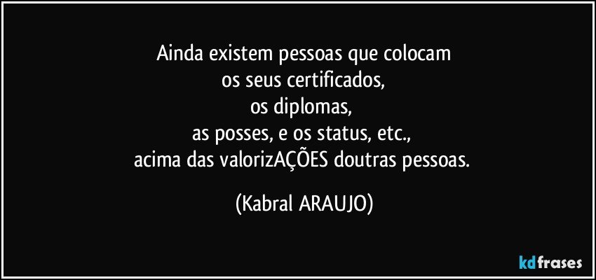 Ainda existem pessoas que colocam
 os seus certificados, 
os diplomas, 
as posses, e os status, etc., 
acima das valorizAÇÕES doutras pessoas. (KABRAL ARAUJO)