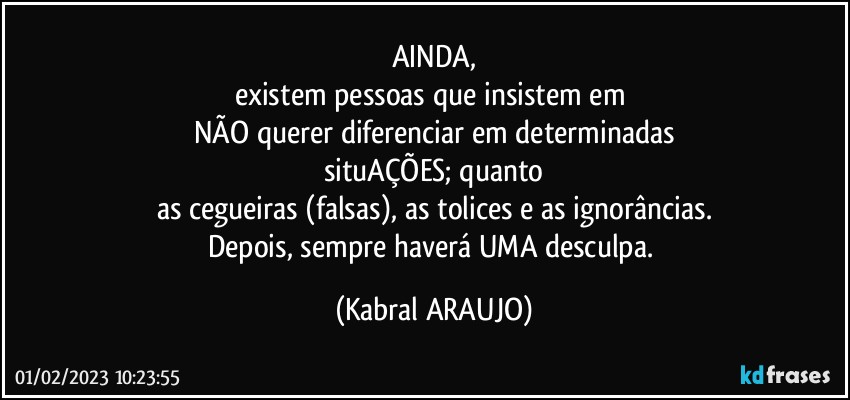 AINDA,
existem pessoas que insistem em 
NÃO querer diferenciar em determinadas
situAÇÕES; quanto
as cegueiras (falsas), as tolices e as ignorâncias.
Depois, sempre haverá UMA desculpa. (KABRAL ARAUJO)