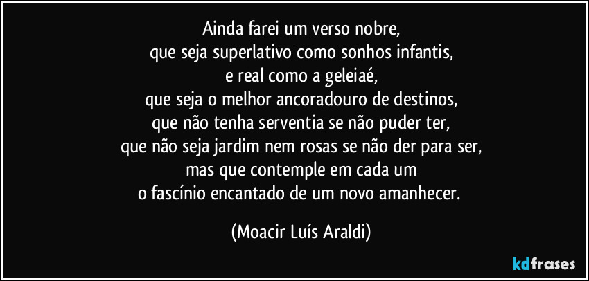 Ainda farei um verso nobre,
que seja superlativo como sonhos infantis,
e real como a geleiaé,
que seja o melhor ancoradouro de destinos,
que não tenha serventia se não puder ter,
que não seja jardim nem rosas se não der para ser,
mas que contemple em cada um
o fascínio encantado de um novo amanhecer. (Moacir Luís Araldi)