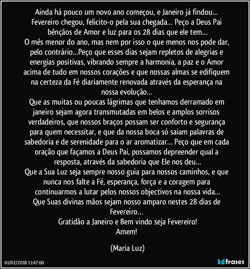 Ainda há pouco um novo ano começou, e Janeiro já findou… Fevereiro chegou, felicito-o pela sua chegada… Peço a Deus Pai bênçãos de Amor e luz para os 28 dias que ele tem…
O mês menor do ano, mas nem por isso o que menos nos pode dar, pelo contrário…Peço que esses dias sejam repletos de alegrias e energias positivas, vibrando sempre a harmonia, a paz e o Amor acima de tudo em nossos corações e que nossas almas se edifiquem na certeza da Fé diariamente renovada através da esperança na nossa evolução… 
Que as muitas ou poucas lágrimas que tenhamos derramado em janeiro sejam agora transmutadas em belos e amplos sorrisos verdadeiros, que nossos braços possam ser conforto e segurança para quem necessitar, e que da nossa boca só saiam palavras de sabedoria e de serenidade para o ar aromatizar… Peço que em cada oração que façamos a Deus Pai, possamos depreender qual a resposta, através da sabedoria que Ele nos deu…
Que a Sua Luz seja sempre nosso guia para nossos caminhos, e que nunca nos falte a Fé, esperança, força e a coragem para continuarmos a lutar pelos nossos objectivos na nossa vida…
Que Suas divinas mãos sejam nosso amparo nestes 28 dias de Fevereiro… 
Gratidão a Janeiro e Bem vindo seja Fevereiro!
Amem! (Maria Luz)