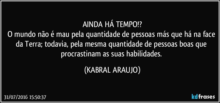 AINDA HÁ TEMPO!?
O mundo não é mau pela quantidade de pessoas más que há na face da Terra; todavia, pela mesma quantidade de pessoas boas que procrastinam as suas habilidades. (KABRAL ARAUJO)