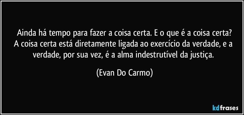 Ainda há tempo para fazer a coisa certa. E o que é a coisa certa?
A coisa certa está diretamente ligada ao exercício da verdade, e a verdade, por sua vez, é a alma indestrutível da justiça. (Evan Do Carmo)