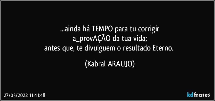 ...ainda há TEMPO para tu corrigir
a_provAÇÃO da tua vida;
antes que, te divulguem o resultado Eterno. (KABRAL ARAUJO)