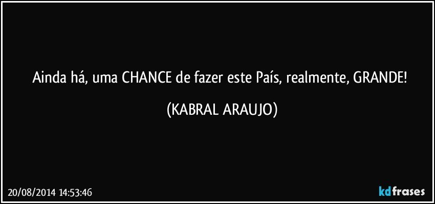 Ainda há, uma CHANCE de fazer este País, realmente, GRANDE! (KABRAL ARAUJO)