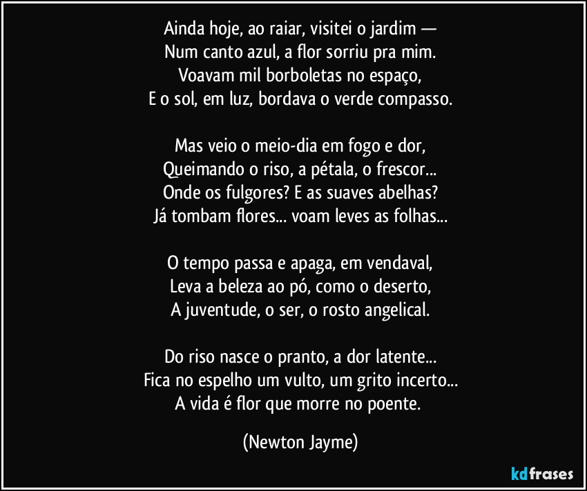 Ainda hoje, ao raiar, visitei o jardim —
Num canto azul, a flor sorriu pra mim.
Voavam mil borboletas no espaço,
E o sol, em luz, bordava o verde compasso.
Mas veio o meio-dia em fogo e dor,
Queimando o riso, a pétala, o frescor...
Onde os fulgores? E as suaves abelhas?
Já tombam flores... voam leves as folhas...
O tempo passa e apaga, em vendaval,
Leva a beleza ao pó, como o deserto,
A juventude, o ser, o rosto angelical.
Do riso nasce o pranto, a dor latente...
Fica no espelho um vulto, um grito incerto...
A vida é flor que morre no poente. (Newton Jayme)
