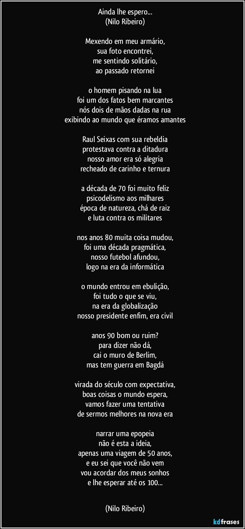 Ainda lhe espero...
(Nilo Ribeiro)
 
Mexendo em meu armário,
sua foto encontrei,
me sentindo solitário,
ao passado retornei
 
o homem pisando na lua
foi um dos fatos bem marcantes
nós dois de mãos dadas na rua
exibindo ao mundo que éramos amantes
 
Raul Seixas com sua rebeldia
protestava contra a ditadura
nosso amor era só alegria
recheado de carinho e ternura
 
a década de 70 foi muito feliz
psicodelismo aos milhares
época de natureza, chá de raiz
e luta contra os militares
 
nos anos 80 muita coisa mudou,
foi uma década pragmática,
nosso futebol afundou,
logo na era da informática
 
o mundo entrou em ebulição,
foi tudo o que se viu,
na era da globalização
nosso presidente enfim, era civil
 
anos 90 bom ou ruim?
para dizer não dá,
cai o muro de Berlim,
mas tem guerra em Bagdá
 
virada do século com expectativa,
boas coisas o mundo espera,
vamos fazer uma tentativa
de sermos melhores na nova era
 
narrar uma epopeia
não é esta a ideia,
apenas uma viagem de 50 anos,
e eu sei que você não vem
vou acordar dos meus sonhos
e lhe esperar até os 100...
  (Nilo Ribeiro)