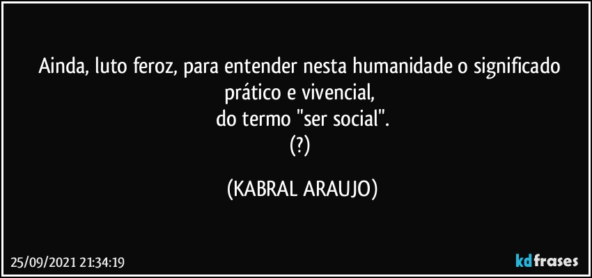 Ainda, luto feroz, para entender nesta humanidade o significado prático e vivencial, 
do termo "ser social".
(?) (KABRAL ARAUJO)