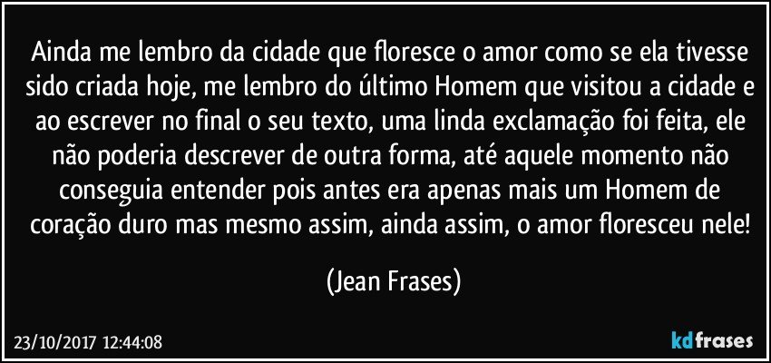 Ainda me lembro da cidade que floresce o amor como se ela tivesse sido criada hoje, me lembro do último Homem que visitou a cidade e ao escrever no final o seu texto, uma linda exclamação foi feita, ele não poderia descrever de outra forma, até aquele momento não conseguia entender pois antes era apenas mais um Homem de coração duro mas mesmo assim, ainda assim, o amor floresceu nele! (Jean Frases)