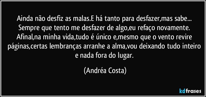 Ainda não desfiz as malas.E há tanto para desfazer,mas sabe... Sempre que tento me desfazer de algo,eu refaço novamente. Afinal,na minha vida,tudo é único e,mesmo que o vento revire páginas,certas lembranças arranhe a alma,vou deixando tudo inteiro e nada fora do lugar. (Andréa Costa)