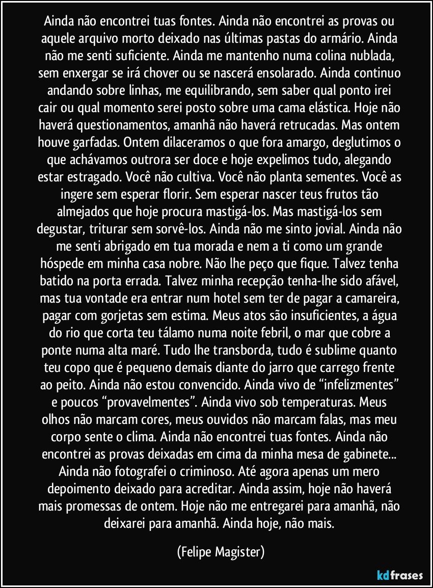 Ainda não encontrei tuas fontes. Ainda não encontrei as provas ou aquele arquivo morto deixado nas últimas pastas do armário. Ainda não me senti suficiente. Ainda me mantenho numa colina nublada, sem enxergar se irá chover ou se nascerá ensolarado. Ainda continuo andando sobre linhas, me equilibrando, sem saber qual ponto irei cair ou qual momento serei posto sobre uma cama elástica. Hoje não haverá questionamentos, amanhã não haverá retrucadas. Mas ontem houve garfadas. Ontem dilaceramos o que fora amargo, deglutimos o que achávamos outrora ser doce e hoje expelimos tudo, alegando estar estragado. Você não cultiva. Você não planta sementes. Você as ingere sem esperar florir. Sem esperar nascer teus frutos tão almejados que hoje procura mastigá-los. Mas mastigá-los sem degustar, triturar sem sorvê-los. Ainda não me sinto jovial. Ainda não me senti abrigado em tua morada e nem a ti como um grande hóspede em minha casa nobre. Não lhe peço que fique. Talvez tenha batido na porta errada. Talvez minha recepção tenha-lhe sido afável, mas tua vontade era entrar num hotel sem ter de pagar a camareira, pagar com gorjetas sem estima. Meus atos são insuficientes, a água do rio que corta teu tálamo numa noite febril, o mar que cobre a ponte numa alta maré. Tudo lhe transborda, tudo é sublime quanto teu copo que é pequeno demais diante do jarro que carrego frente ao peito. Ainda não estou convencido. Ainda vivo de “infelizmentes” e poucos “provavelmentes”. Ainda vivo sob temperaturas. Meus olhos não marcam cores, meus ouvidos não marcam falas, mas meu corpo sente o clima. Ainda não encontrei tuas fontes. Ainda não encontrei as provas deixadas em cima da minha mesa de gabinete... Ainda não fotografei o criminoso. Até agora apenas um mero depoimento deixado para acreditar. Ainda assim, hoje não haverá mais promessas de ontem. Hoje não me entregarei para amanhã, não deixarei para amanhã. Ainda hoje, não mais. (Felipe Magister)