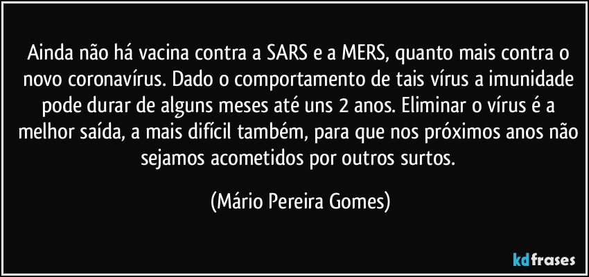 Ainda não há vacina contra a SARS e a MERS, quanto mais contra o novo coronavírus. Dado o comportamento de tais vírus a imunidade pode durar de alguns meses até uns 2 anos. Eliminar o vírus é a melhor saída, a mais difícil também, para que nos próximos anos não sejamos acometidos por outros surtos. (Mário Pereira Gomes)