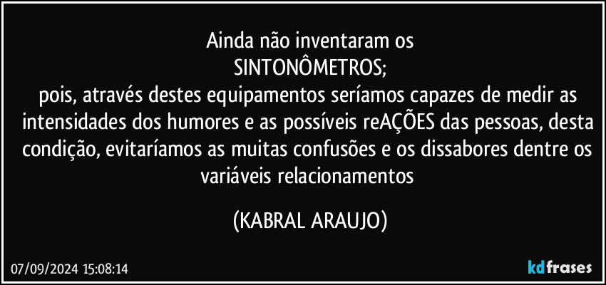 Ainda não inventaram os
SINTONÔMETROS;
pois, através destes equipamentos seríamos capazes de medir as intensidades dos humores e as possíveis reAÇÕES das pessoas, desta condição, evitaríamos as muitas confusões e os dissabores dentre os variáveis relacionamentos (KABRAL ARAUJO)