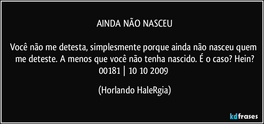 AINDA NÃO NASCEU

Você não me detesta, simplesmente porque ainda não nasceu quem me deteste. A menos que você não tenha nascido. É o caso? Hein?
00181 | 10/10/2009 (Horlando HaleRgia)