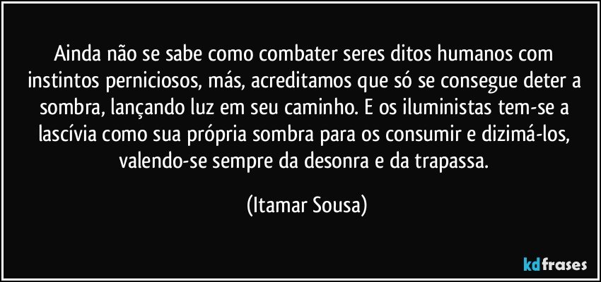 Ainda não se sabe como combater seres ditos humanos com instintos perniciosos, más, acreditamos que só se consegue deter a sombra, lançando luz em seu caminho. E os iluministas tem-se a lascívia como sua própria sombra para os consumir e dizimá-los, valendo-se sempre da desonra e da trapassa. (Itamar Sousa)